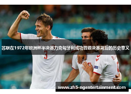 苏联在1972年欧洲杯半决赛力克匈牙利成功晋级决赛背后的历史意义