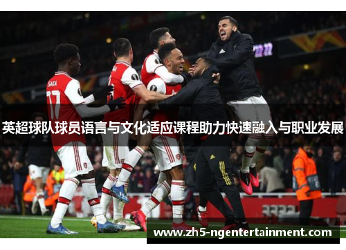 英超球队球员语言与文化适应课程助力快速融入与职业发展