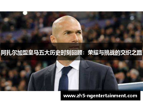 阿扎尔加盟皇马五大历史时刻回顾：荣耀与挑战的交织之路