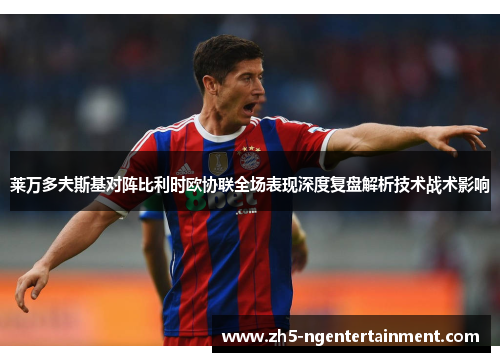 莱万多夫斯基对阵比利时欧协联全场表现深度复盘解析技术战术影响