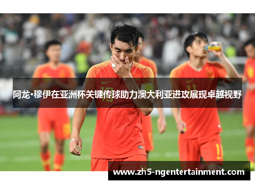 阿龙·穆伊在亚洲杯关键传球助力澳大利亚进攻展现卓越视野