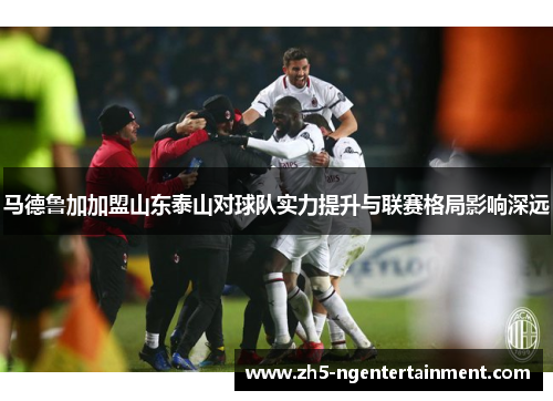 马德鲁加加盟山东泰山对球队实力提升与联赛格局影响深远