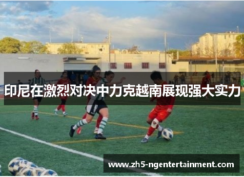 印尼在激烈对决中力克越南展现强大实力